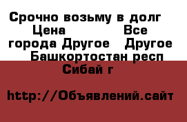 Срочно возьму в долг › Цена ­ 50 000 - Все города Другое » Другое   . Башкортостан респ.,Сибай г.